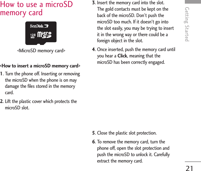 Getting StartedHow to use a microSDmemory card&lt;How to insert a microSD memory card&gt;1. Turn the phone off. Inserting or removingthe microSD when the phone is on maydamage the files stored in the memorycard.2. Lift the plastic cover which protects themicroSD slot.3. Insert the memory card into the slot. The gold contacts must be kept on theback of the microSD. Don’t push themicroSD too much. If it doesn&apos;t go intothe slot easily, you may be trying to insertit in the wrong way or there could be aforeign object in the slot.4. Once inserted, push the memory card untilyou hear a Click, meaning that themicroSD has been correctly engaged.5. Close the plastic slot protection.6. To remove the memory card, turn thephone off, open the slot protection andpush the microSD to unlock it. Carefullyextract the memory card.21&lt;MicroSD memory card&gt;