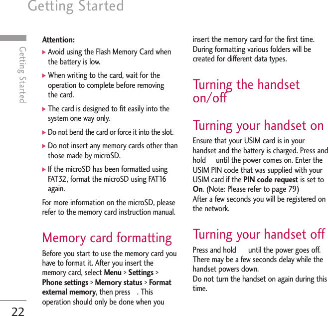 Getting Started22Getting StartedAttention:]Avoid using the Flash Memory Card whenthe battery is low.]When writing to the card, wait for theoperation to complete before removing the card.]The card is designed to fit easily into thesystem one way only.]Do not bend the card or force it into the slot.]Do not insert any memory cards other thanthose made by microSD.]If the microSD has been formatted usingFAT32, format the microSD using FAT16again.For more information on the microSD, pleaserefer to the memory card instruction manual. Memory card formattingBefore you start to use the memory card youhave to format it. After you insert thememory card, select Menu &gt; Settings &gt;Phone settings &gt; Memory status &gt; Formatexternal memory, then press  . Thisoperation should only be done when youinsert the memory card for the first time.During formatting various folders will becreated for different data types.Turning the handseton/offTurning your handset onEnsure that your USIM card is in yourhandset and the battery is charged. Press andhold     until the power comes on. Enter theUSIM PIN code that was supplied with yourUSIM card if the PIN code request is set toOn. (Note: Please refer to page 79) After a few seconds you will be registered onthe network.Turning your handset off Press and hold      until the power goes off.There may be a few seconds delay while thehandset powers down.Do not turn the handset on again during thistime.