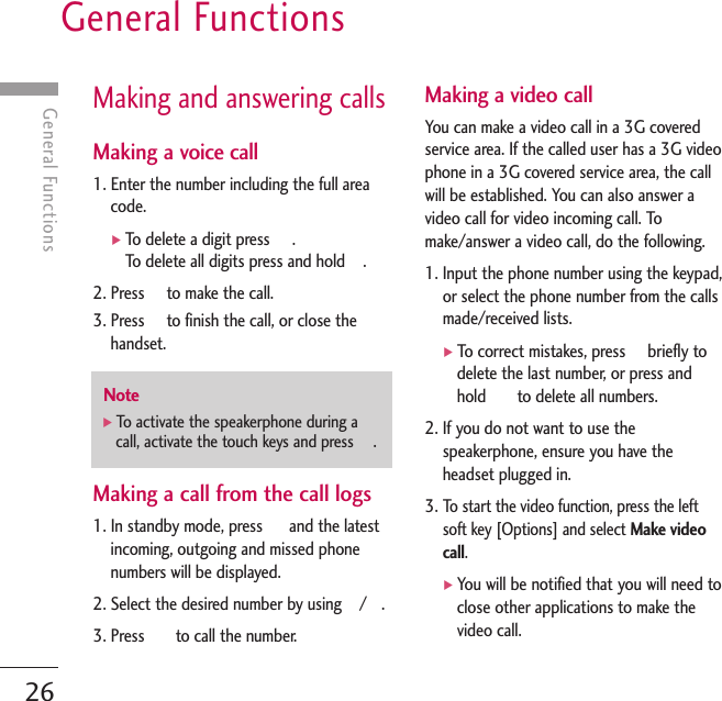 General Functions26General FunctionsMaking and answering callsMaking a voice call1. Enter the number including the full areacode.]To delete a digit press     .To delete all digits press and hold    .2. Press     to make the call.3. Press     to finish the call, or close thehandset.Making a call from the call logs1. In standby mode, press      and the latestincoming, outgoing and missed phonenumbers will be displayed.2. Select the desired number by using    /  .3. Press       to call the number.Making a video callYou can make a video call in a 3G coveredservice area. If the called user has a 3G videophone in a 3G covered service area, the callwill be established. You can also answer avideo call for video incoming call. Tomake/answer a video call, do the following.1. Input the phone number using the keypad,or select the phone number from the callsmade/received lists.]To correct mistakes, press     briefly todelete the last number, or press andhold       to delete all numbers.2. If you do not want to use thespeakerphone, ensure you have theheadset plugged in.3. To start the video function, press the leftsoft key [Options] and select Make videocall.]You will be notified that you will need toclose other applications to make thevideo call.Note]To activate the speakerphone during acall, activate the touch keys and press  .