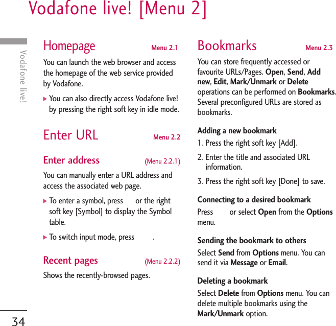 Vodafone live! [Menu 2]34Vodafone live!HomepageMenu 2.1You can launch the web browser and accessthe homepage of the web service providedby Vodafone.]You can also directly access Vodafone live!by pressing the right soft key in idle mode.Enter URL Menu 2.2Enter address (Menu 2.2.1)You can manually enter a URL address andaccess the associated web page. ]To enter a symbol, press      or the rightsoft key [Symbol] to display the Symboltable. ]To switch input mode, press         .Recent pages (Menu 2.2.2)Shows the recently-browsed pages.Bookmarks Menu 2.3You can store frequently accessed orfavourite URLs/Pages. Open, Send, Addnew, Edit, Mark/Unmark or Deleteoperations can be performed on Bookmarks.Several preconfigured URLs are stored asbookmarks.Adding a new bookmark 1. Press the right soft key [Add].2. Enter the title and associated URLinformation.3. Press the right soft key [Done] to save.Connecting to a desired bookmark Press        or select Open from the Optionsmenu. Sending the bookmark to others Select Send from Options menu. You cansend it via Message or Email. Deleting a bookmarkSelect Delete from Options menu. You candelete multiple bookmarks using theMark/Unmark option.