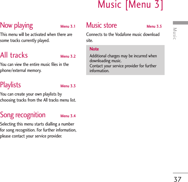 MusicMusic [Menu 3]37Now playingMenu 3.1This menu will be activated when there aresome tracks currently played.All tracks Menu 3.2You can view the entire music files in thephone/external memory.PlaylistsMenu 3.3You can create your own playlists bychoosing tracks from the All tracks menu list.Song recognitionMenu 3.4Selecting this menu starts dialling a numberfor song recognition. For further information,please contact your service provider.Music storeMenu 3.5Connects to the Vodafone music downloadsite.NoteAdditional charges may be incurred whendownloading music.Contact your service provider for furtherinformation.