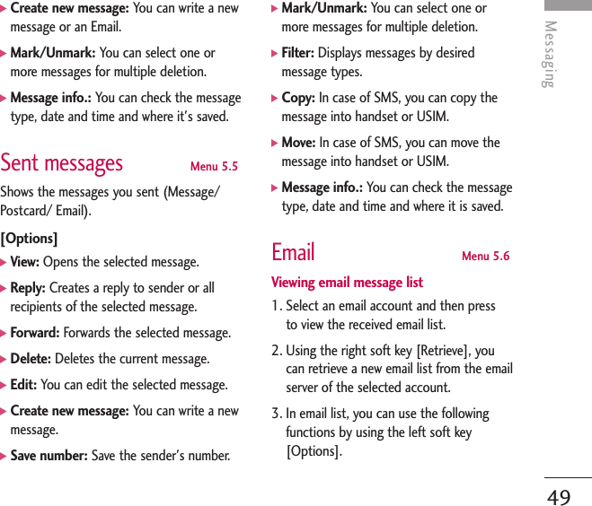 Messaging49]Create new message: You can write a newmessage or an Email.]Mark/Unmark: You can select one ormore messages for multiple deletion.]Message info.: You can check the messagetype, date and time and where it&apos;s saved.Sent messagesMenu 5.5Shows the messages you sent (Message/Postcard/ Email).[Options]]View: Opens the selected message.]Reply: Creates a reply to sender or allrecipients of the selected message.]Forward: Forwards the selected message.]Delete: Deletes the current message.]Edit: You can edit the selected message.]Create new message: You can write a newmessage.]Save number: Save the sender&apos;s number.]Mark/Unmark: You can select one ormore messages for multiple deletion.]Filter: Displays messages by desiredmessage types.]Copy: In case of SMS, you can copy themessage into handset or USIM. ]Move: In case of SMS, you can move themessage into handset or USIM.]Message info.: You can check the messagetype, date and time and where it is saved.EmailMenu 5.6Viewing email message list1. Select an email account and then pressto view the received email list.2. Using the right soft key [Retrieve], youcan retrieve a new email list from the emailserver of the selected account.3. In email list, you can use the followingfunctions by using the left soft key[Options].