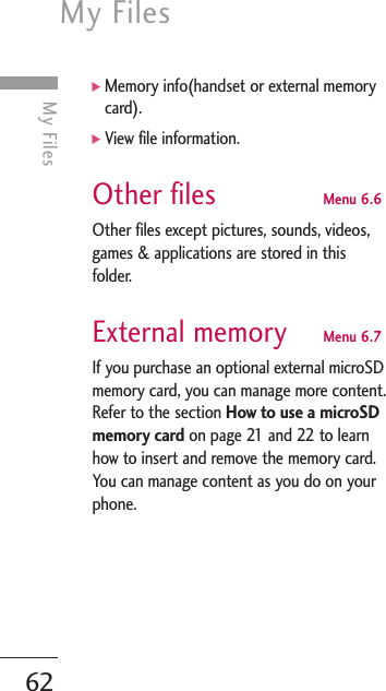 My Files62My Files]Memory info(handset or external memorycard).]View file information.Other files Menu 6.6Other files except pictures, sounds, videos,games &amp; applications are stored in thisfolder. External memory Menu 6.7If you purchase an optional external microSDmemory card, you can manage more content.Refer to the section How to use a microSDmemory card on page 21 and 22 to learnhow to insert and remove the memory card.You can manage content as you do on yourphone.