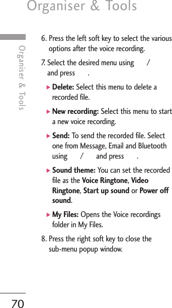 Organiser &amp; Tools70Organiser &amp; Tools6. Press the left soft key to select the variousoptions after the voice recording.7. Select the desired menu using      /and press       .]Delete: Select this menu to delete arecorded file.]New recording: Select this menu to starta new voice recording.]Send: To send the recorded file. Selectone from Message, Email and Bluetoothusing       /       and press       .]Sound theme: You can set the recordedfile as the Voice Ringtone, VideoRingtone, Start up sound or Power offsound. ]My Files: Opens the Voice recordingsfolder in My Files.8. Press the right soft key to close the sub-menu popup window.