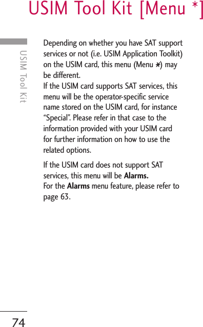 USIM Tool Kit [Menu *]74USIM Tool KitDepending on whether you have SAT supportservices or not (i.e. USIM Application Toolkit)on the USIM card, this menu (Menu  ) maybe different.If the USIM card supports SAT services, thismenu will be the operator-specific servicename stored on the USIM card, for instance“Special”. Please refer in that case to theinformation provided with your USIM cardfor further information on how to use therelated options.If the USIM card does not support SATservices, this menu will be Alarms.For the Alarms menu feature, please refer topage 63. 