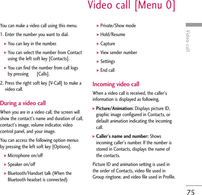 Video callVideo call [Menu 0]75You can make a video call using this menu. 1. Enter the number you want to dial.]You can key in the number.]You can select the number from Contactusing the left soft key [Contacts]. ]You can find the number from call logsby pressing       [Calls].2. Press the right soft key [V-Call] to make avideo call.During a video callWhen you are in a video call, the screen willshow the contact&apos;s name and duration of call,contact&apos;s image, volume indicator, videocontrol panel, and your image.You can access the following option menusby pressing the left soft key [Options].]Microphone on/off]Speaker on/off]Bluetooth/Handset talk (When theBluetooth headset is connected)]Private/Show mode]Hold/Resume]Capture]View sender number]Settings]End callIncoming video callWhen a video call is received, the caller&apos;sinformation is displayed as following.]Picture/Animation: Displays picture ID,graphic image configured in Contacts, ordefault animation indicating the incomingcall.]Caller&apos;s name and number: Showsincoming caller&apos;s number. If the number isstored in Contacts, displays the name ofthe contacts.Picture ID and animation setting is used inthe order of Contacts, video file used inGroup ringtone, and video file used in Profile.
