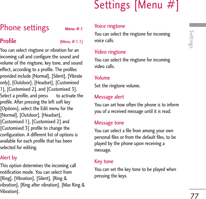 SettingsSettings [Menu #]77Phone settings Menu #.1 Profile  (Menu #.1.1)You can select ringtone or vibration for anincoming call and configure the sound andvolume of the ringtone, key tone, and soundeffect, according to a profile. The profilesprovided include [Normal], [Silent], [Vibrateonly], [Outdoor], [Headset], [Customised1], [Customised 2], and [Customised 3].Select a profile, and press       to activate theprofile. After pressing the left soft key[Options], select the Edit menu for the[Normal], [Outdoor], [Headset],[Customised 1], [Customised 2] and[Customised 3] profile to change theconfiguration. A different list of options isavailable for each profile that has beenselected for editing.Alert byThis option determines the incoming callnotification mode. You can select from[Ring], [Vibration], [Silent], [Ring &amp;vibration], [Ring after vibration], [Max Ring &amp;Vibration].Voice ringtoneYou can select the ringtone for incomingvoice calls.Video ringtoneYou can select the ringtone for incomingvideo calls.VolumeSet the ringtone volume.Message alertYou can set how often the phone is to informyou of a received message until it is read.Message toneYou can select a file from among your ownpersonal files or from the default files, to beplayed by the phone upon receiving amessage.Key toneYou can set the key tone to be played whenpressing the keys.