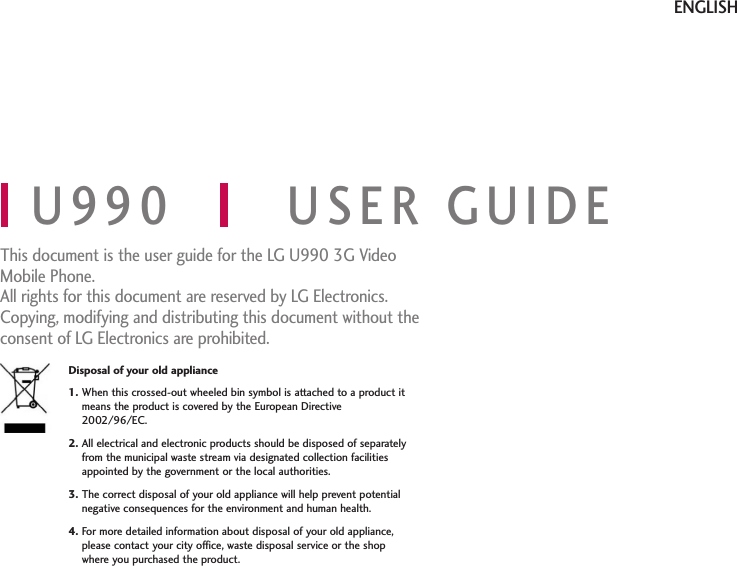 U990 USER GUIDEThis document is the user guide for the LG U990 3G VideoMobile Phone. All rights for this document are reserved by LG Electronics.Copying, modifying and distributing this document without theconsent of LG Electronics are prohibited.ENGLISHDisposal of your old appliance1. When this crossed-out wheeled bin symbol is attached to a product itmeans the product is covered by the European Directive2002/96/EC.2. All electrical and electronic products should be disposed of separatelyfrom the municipal waste stream via designated collection facilitiesappointed by the government or the local authorities.3. The correct disposal of your old appliance will help prevent potentialnegative consequences for the environment and human health.4. For more detailed information about disposal of your old appliance,please contact your city office, waste disposal service or the shopwhere you purchased the product.