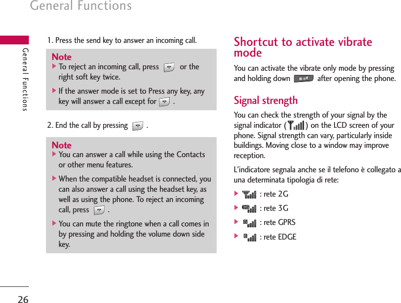 General Functions26General Functions1. Pressthe send key to answer an incoming call.2. End the call by pressing  .Shortcut to activate vibratemodeYou can activate the vibrate only mode by pressingand holding down  after opening the phone.Signal strength You can check the strength of your signal by thesignal indicator ( ) on the LCD screen of yourphone. Signal strength can vary, particularly insidebuildings. Moving close to a window may improvereception.L&apos;indicatore segnala anche se il telefono è collegato auna determinata tipologia di rete:]: rete 2G]: rete 3G]: rete GPRS]: rete EDGENote]To reject an incoming call, press  or theright soft key twice.]If the answer mode is set to Press any key, anykey will answer a call except for .Note]You can answer a call while using the Contactsor other menu features.]When the compatible headset is connected, youcan also answer a call using the headset key, aswell as using the phone. To reject an incomingcall, press  .]You can mute the ringtone when a call comes inby pressing and holding the volume down sidekey.