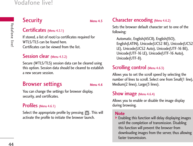 Vodafone live!44Vodafone live!Security Menu 4.5Certificates (Menu 4.5.1)If stored, a list of root/ca certificates required forWTLS/TLS can be found here.Certificates can be viewed from the list.Session clear (Menu 4.5.2)Secure (WTLS/TLS) session data can be cleared usingthis option. Session data should be cleared to establisha new secure session.Browser settings Menu 4.6You can change the settings for browser display,security, and certificates.Profiles (Menu 4.6.1)Select the appropriate profile by pressing  . This willactivate the profile to initiate the browser launch.Character encoding (Menu 4.6.2)Sets the browser default character set to one of thefollowing:Automatic, English(ASCII), English(ISO),English(LATIN), Unicode(UCS2 BE), Unicode(UCS2LE), Unicode(UCS2 Auto), Unicode(UTF-16 BE),Unicode(UTF-16 LE), Unicode(UTF-16 Auto),Unicode(UTF-8).Scrolling control (Menu 4.6.3)Allows you to set the scroll speed by selecting thenumber of lines to scroll. Select one from Small(1 line),Medium(2 lines), Large(3 lines).Show image (Menu 4.6.4)Allows you to enable or disable the image displayduring browsing.Note]Enabling this function will delay displaying imagesuntil the completion of transmission. Disablingthis function will prevent the browser fromdownloading images from the server, thus allowingfaster transmission.