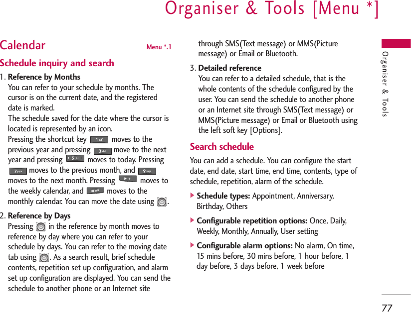 Organiser &amp; Tools [Menu *]77Organiser &amp; ToolsCalendar Menu *.1Schedule inquiry and search1. Reference by MonthsYou can refer to your schedule by months. Thecursor is on the current date, and the registereddate is marked.The schedule saved for the date where the cursor islocated is represented by an icon.Pressing the shortcut key  moves to theprevious year and pressing           move to the nextyear and pressing  moves to today. Pressing moves to the previous month, andmoves to the next month. Pressing  moves tothe weekly calendar, and           moves to themonthly calendar. You can move the date using  .2. Reference by DaysPressing  in the reference by month moves toreference by day where you can refer to yourschedule by days. You can refer to the moving datetab using  . As a search result, brief schedulecontents, repetition set up configuration, and alarmset up configuration are displayed. You can send theschedule to another phone or an Internet sitethrough SMS(Text message) or MMS(Picturemessage) or Email or Bluetooth.3. Detailed referenceYou can refer to a detailed schedule, that is thewhole contents of the schedule configured by theuser. You can send the schedule to another phoneor an Internet site through SMS(Text message) orMMS(Picture message) or Email or Bluetooth usingthe left soft key [Options].Search scheduleYou can add a schedule. You can configure the startdate, end date, start time, end time, contents, type ofschedule, repetition, alarm of the schedule.]Schedule types:Appointment, Anniversary,Birthday, Others]Configurable repetition options:Once, Daily,Weekly, Monthly, Annually, User setting]Configurable alarm options:No alarm, On time,15 mins before, 30 mins before, 1 hour before, 1day before, 3 days before, 1 week before