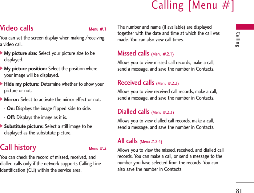 Calling [Menu #]81CallingVideo calls Menu #.1You can set the screen display when making /receivinga video call.]My picture size:Select your picture size to bedisplayed.]My picture position:Select the position whereyour image will be displayed.]Hide my picture:Determine whether to show yourpicture or not.]Mirror:Select to activate the mirror effect or not.- On:Displays the image flipped side to side.- Off:Displays the image as it is.]Substitute picture:Select a still image to bedisplayed as the substitute picture.Call history Menu #.2You can check the record of missed, received, anddialled calls only if the network supports Calling LineIdentification (CLI) within the service area.The number and name (if available) are displayedtogether with the date and time at which the call wasmade. You can also view call times.Missed calls (Menu #.2.1)Allows you to view missed call records, make a call,send a message, and save the number in Contacts.Received calls (Menu #.2.2)Allows you to view received call records, make a call,send a message, and save the number in Contacts.Dialled calls (Menu #.2.3)Allows you to view dialled call records, make a call,send a message, and save the number in Contacts.All calls (Menu #.2.4)Allows you to view the missed, received, and dialled callrecords. You can make a call, or send a message to thenumber you have selected from the records. You canalso save the number in Contacts.