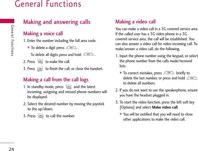 General Functions24General FunctionsMaking and answering callsMaking a voice call1. Enter the number including the full area code.]To delete a digit press  .To delete all digits press and hold  .2. Press  to make the call.3. Press  to finish the call, or close the handset.Making a call from the call logs1. In standby mode, press  and the latestincoming, outgoing and missed phone numbers willbe displayed.2. Select the desired number by moving the joystickto the up/down.3. Press  to call the number.Making a video callYou can make a video call in a 3G covered service area.If the called user has a 3G video phone in a 3Gcovered service area, the call will be established. Youcan also answer a video call for video incoming call. Tomake/answer a video call, do the following.1. Input the phone number using the keypad, or selectthe phone number from the calls made/receivedlists.]To correct mistakes, press  briefly todelete the last number, or press and hold to delete all numbers.2. If you do not want to use the speakerphone, ensureyou have the headset plugged in.3. To start the video function, press the left soft key[Options] and select Make video call.]You will be notified that you will need to closeother applications to make the video call.