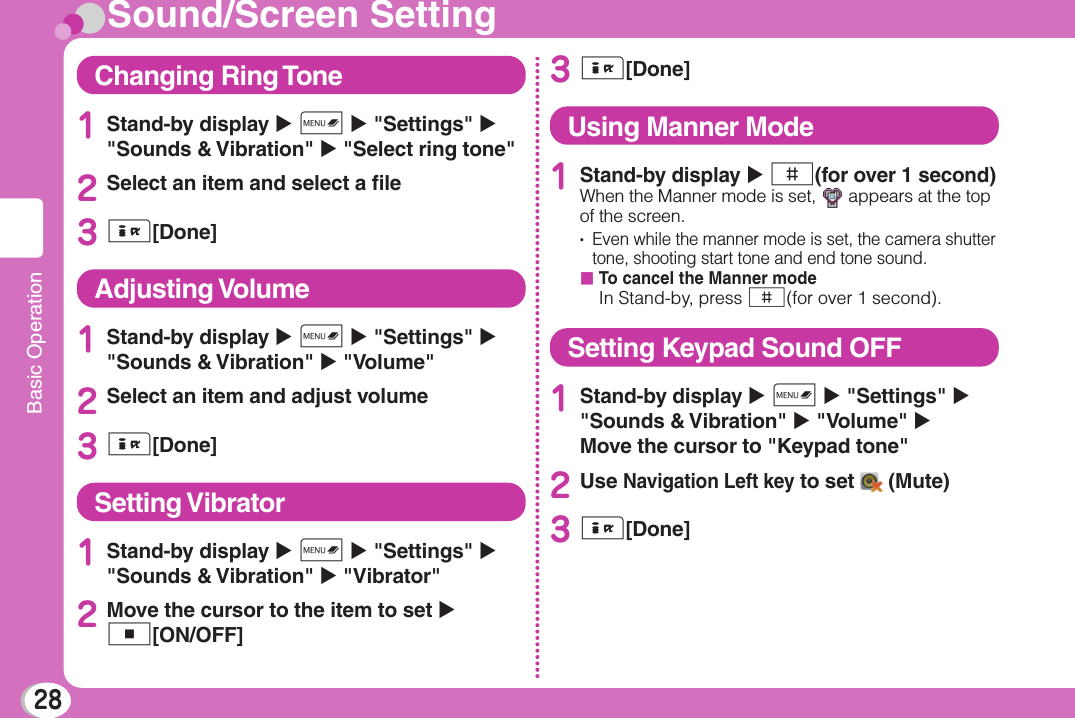 28Basic OperationSound/Screen SettingChanging Ring Tone1Stand-by display X M X &quot;Settings&quot; X &quot;Sounds &amp; Vibration&quot; X &quot;Select ring tone&quot;2Select an item and select a ﬁ le3I[Done]Adjusting Volume1Stand-by display X M X &quot;Settings&quot; X &quot;Sounds &amp; Vibration&quot; X &quot;Volume&quot;2Select an item and adjust volume3I[Done]Setting Vibrator1Stand-by display X M X &quot;Settings&quot; X &quot;Sounds &amp; Vibration&quot; X &quot;Vibrator&quot;2Move the cursor to the item to set X C[ON/OFF]3I[Done]Using Manner Mode1Stand-by display X #(for over 1 second)When the Manner mode is set,   appears at the top of the screen.•    Even while the manner mode is set, the camera shutter tone, shooting start tone and end tone sound.b  To cancel the Manner modeIn Stand-by, press #(for over 1 second).Setting Keypad Sound OFF1Stand-by display X M X &quot;Settings&quot; X &quot;Sounds &amp; Vibration&quot; X &quot;Volume&quot; X Move the cursor to &quot;Keypad tone&quot;2Use Navigation Left key to set   (Mute)3I[Done]