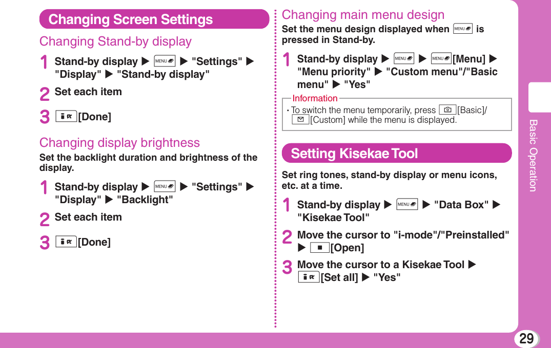 29Basic OperationChanging Screen SettingsChanging Stand-by display 1Stand-by display X M X &quot;Settings&quot; X &quot;Display&quot; X &quot;Stand-by display&quot;2Set each item3I[Done]Changing display brightnessSet the backlight duration and brightness of the display.1Stand-by display X M X &quot;Settings&quot; X &quot;Display&quot; X &quot;Backlight&quot;2Set each item3I[Done]Changing main menu designSet the menu design displayed when M is pressed in Stand-by.1Stand-by display X M X M[Menu] X &quot;Menu priority&quot; X &quot;Custom menu&quot;/&quot;Basic menu&quot; X &quot;Yes&quot;•  To switch the menu temporarily, press G[Basic]/g[Custom] while the menu is displayed.InformationSetting Kisekae ToolSet ring tones, stand-by display or menu icons, etc. at a time.1Stand-by display X M X &quot;Data Box&quot; X &quot;Kisekae Tool&quot;2Move the cursor to &quot;i-mode&quot;/&quot;Preinstalled&quot; X C[Open]3Move the cursor to a Kisekae Tool X I[Set all] X &quot;Yes&quot;