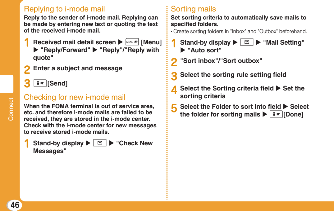 46ConnectReplying to i-mode mailReply to the sender of i-mode mail. Replying can be made by entering new text or quoting the text of the received i-mode mail.1Received mail detail screen X M [Menu] X &quot;Reply/Forward&quot; X &quot;Reply&quot;/&quot;Reply with quote&quot;2Enter a subject and message3I[Send]Checking for new i-mode mailWhen the FOMA terminal is out of service area, etc. and therefore i-mode mails are failed to be received, they are stored in the i-mode center. Check with the i-mode center for new messages to receive stored i-mode mails.1Stand-by display X g X &quot;Check New Messages&quot;Sorting mailsSet sorting criteria to automatically save mails to speciﬁ ed folders.•  Create sorting folders in &quot;Inbox&quot; and &quot;Outbox&quot; beforehand.1Stand-by display X g X &quot;Mail Setting&quot; X &quot;Auto sort&quot;2&quot;Sort inbox&quot;/&quot;Sort outbox&quot; 3Select the sorting rule setting ﬁ eld4Select the Sorting criteria ﬁ eld X Set the sorting criteria5Select the Folder to sort into ﬁ eld X Select the folder for sorting mails X I[Done]