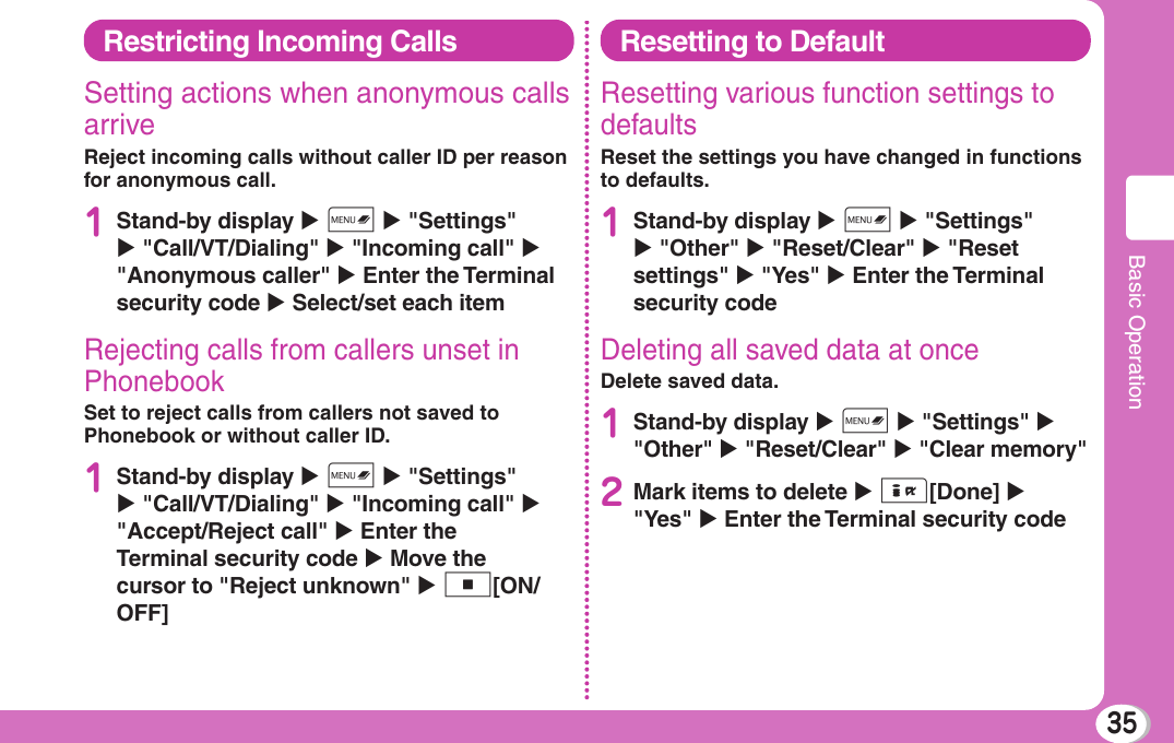 35Basic OperationRestricting Incoming CallsSetting actions when anonymous calls arriveReject incoming calls without caller ID per reason for anonymous call.1Stand-by display X M X &quot;Settings&quot; X &quot;Call/VT/Dialing&quot; X &quot;Incoming call&quot; X &quot;Anonymous caller&quot; X Enter the Terminal security code X Select/set each itemRejecting calls from callers unset in PhonebookSet to reject calls from callers not saved to Phonebook or without caller ID.1Stand-by display X M X &quot;Settings&quot; X &quot;Call/VT/Dialing&quot; X &quot;Incoming call&quot; X &quot;Accept/Reject call&quot; X Enter the Terminal security code X Move the cursor to &quot;Reject unknown&quot; X C[ON/OFF]Resetting to DefaultResetting various function settings to defaultsReset the settings you have changed in functions to defaults.1Stand-by display X M X &quot;Settings&quot; X &quot;Other&quot; X &quot;Reset/Clear&quot; X &quot;Reset settings&quot; X &quot;Yes&quot; X Enter the Terminal security codeDeleting all saved data at onceDelete saved data.1Stand-by display X M X &quot;Settings&quot; X &quot;Other&quot; X &quot;Reset/Clear&quot; X &quot;Clear memory&quot;2Mark items to delete X I[Done] X &quot;Yes&quot; X Enter the Terminal security code