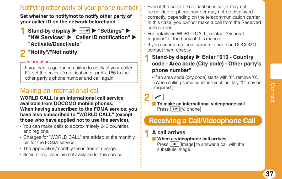 37ConnectNotifying other party of your phone numberSet whether to notify/not to notify other party of your caller ID on the network beforehand.1Stand-by display X M X &quot;Settings&quot; X  &quot;NW Services&quot; X &quot;Caller ID notiﬁ cation&quot; X  &quot;Activate/Deactivate&quot;2&quot;Notify&quot;/&quot;Not notify&quot;•  If you hear a guidance asking to notify of your caller ID, set the caller ID notiﬁ cation or preﬁ x 186 to the other party&apos;s phone number and call again.InformationMaking an international callWORLD CALL is an international call service available from DOCOMO mobile phones.When having subscribed to the FOMA service, you have also subscribed to &quot;WORLD CALL&quot; (except those who have applied not to use the service).•    You can make calls to approximately 240 countries and regions.•    Charges for &quot;WORLD CALL&quot; are added to the monthly bill for the FOMA service.•    The application/monthly fee is free of charge.•    Some billing plans are not available for this service.•    Even if the caller ID notiﬁ cation is set, it may not be notiﬁ ed or phone number may not be displayed correctly, depending on the telecommunication carrier. In this case, you cannot make a call from the Received calls screen.•    For details on WORLD CALL, contact &quot;General Inquiries&quot; at the back of this manual.•    If you use international carriers other than DOCOMO, contact them directly.1Stand-by display X Enter &quot;010 - Country code - Area code (City code) - Other party&apos;s phone number&quot;•  If an area code (city code) starts with &quot;0&quot;, remove &quot;0&quot;. (When calling some countries such as Italy, &quot;0&quot; may be required.)2Ab  To make an international videophone callPress I[V. phone].Receiving a Call/Videophone Call1A call arrivesb  When a videophone call arrivesPress C[Image] to answer a call with the substitute image.