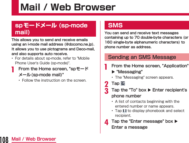 Mail / Web Browserspモードメール (sp-mode mail)This allows you to send and receive emails using an i-mode mail address (@docomo.ne.jp). It allows you to use pictograms and Deco-mail, and also supports auto receive.  From the Home screen, &quot;spモードメール(sp-mode mail)&quot; SMSYou can send and receive text messages containing up to 70 double-byte characters (or 160 single-byte alphanumeric characters) to phone number as address.Sending an SMS Message From the Home screen, &quot;Application&quot; X &quot;Messaging&quot; Tap Tap the &quot;To&quot; box X Enter recipient&apos;s phone number   Tap the &quot;Enter message&quot; box X Enter a message108Mail / Web Browser
