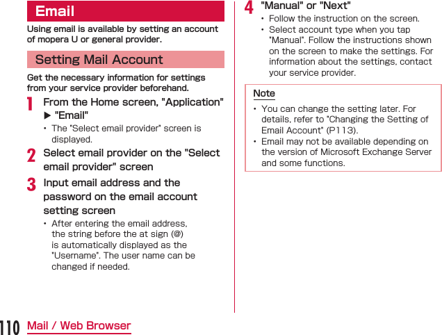 EmailUsing email is available by setting an account of mopera U or general provider.Setting Mail AccountGet the necessary information for settings from your service provider beforehand. From the Home screen, &quot;Application&quot; X &quot;Email&quot;    Select email provider on the &quot;Select email provider&quot; screenInput email address and the password on the email account setting screen &quot;Manual&quot; or &quot;Next&quot;  Note  110Mail / Web Browser