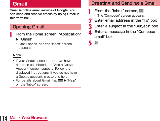 GmailGmail is online email service of Google. You can send and receive emails by using Gmail in this terminal.Opening Gmail From the Home screen, &quot;Application&quot; X &quot;Gmail&quot;    Note   XCreating and Sending a Gmail From the &quot;Inbox&quot; screen,  Enter email address in the &quot;To&quot; boxEnter a subject in the &quot;Subject&quot; boxEnter a message in the &quot;Compose email&quot; box114Mail / Web Browser