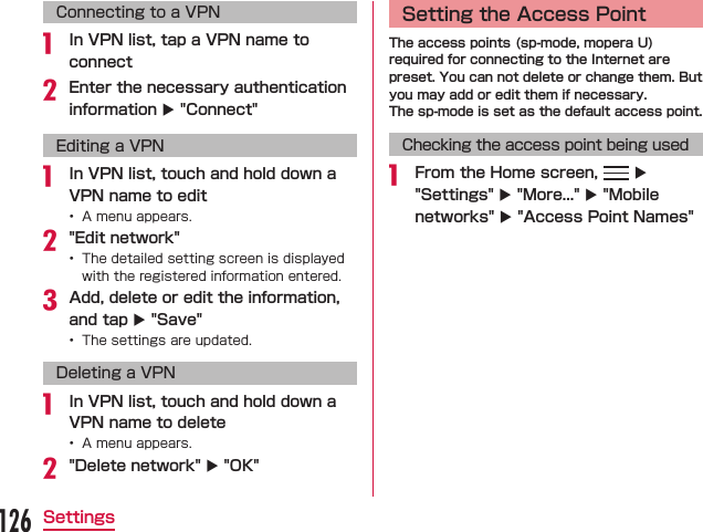 Connecting to a VPN In VPN list, tap a VPN name to connectEnter the necessary authentication information X &quot;Connect&quot;Editing a VPN In VPN list, touch and hold down a VPN name to edit &quot;Edit network&quot; Add, delete or edit the information, and tap X &quot;Save&quot; Deleting a VPN In VPN list, touch and hold down a VPN name to delete &quot;Delete network&quot; X &quot;OK&quot;Setting the Access PointThe access points (sp-mode, mopera U) required for connecting to the Internet are preset. You can not delete or change them. But you may add or edit them if necessary.The sp-mode is set as the default access point.Checking the access point being used From the Home screen,   X &quot;Settings&quot; X &quot;More...&quot; X &quot;Mobile networks&quot; X &quot;Access Point Names&quot;126Settings