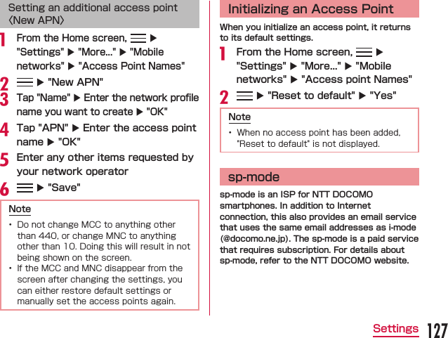 Setting an additional access point 〈New APN〉 From the Home screen,   X &quot;Settings&quot; X &quot;More...&quot; X &quot;Mobile networks&quot; X &quot;Access Point Names&quot;  X &quot;New APN&quot;Tap &quot;Name&quot; X Enter the network proﬁle name you want to create X &quot;OK&quot;Tap &quot;APN&quot; X Enter the access point name X &quot;OK&quot;Enter any other items requested by your network operator  X &quot;Save&quot;Note  Initializing an Access PointWhen you initialize an access point, it returns to its default settings. From the Home screen,   X &quot;Settings&quot; X &quot;More...&quot; X &quot;Mobile networks&quot; X &quot;Access point Names&quot;  X &quot;Reset to default&quot; X &quot;Yes&quot;Note sp-modesp-mode is an ISP for NTT DOCOMO smartphones. In addition to Internet connection, this also provides an email service that uses the same email addresses as i-mode (@docomo.ne.jp). The sp-mode is a paid service that requires subscription. For details about sp-mode, refer to the NTT DOCOMO website.127Settings