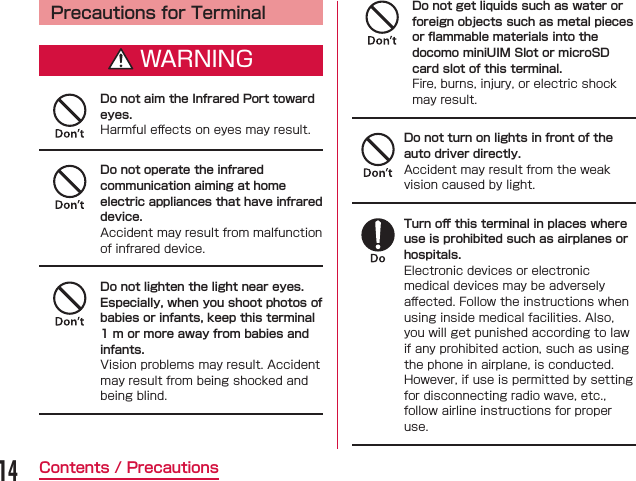 Precautions for TerminalWARNINGDo not aim the Infrared Port toward eyes.󰮏Do not operate the infrared communication aiming at home electric appliances that have infrared device.Do not lighten the light near eyes.Especially, when you shoot photos of babies or infants, keep this terminal 1 m or more away from babies and infants.Do not get liquids such as water or foreign objects such as metal piecesor ﬂammable materials into the docomo miniUIM Slot or microSD card slot of this terminal.Do not turn on lights in front of the auto driver directly.Turn oﬀ this terminal in places where use is prohibited such as airplanes or hospitals.󰮏14Contents / Precautions