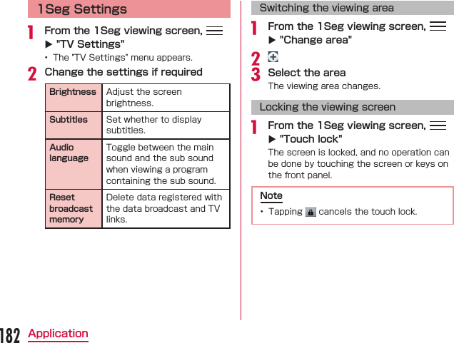 1Seg Settings From the 1Seg viewing screen,   X &quot;TV Settings&quot; Change the settings if requiredBrightness Subtitles Audio languageReset broadcast memorySwitching the viewing area From the 1Seg viewing screen,   X &quot;Change area&quot;Select the areaLocking the viewing screen From the 1Seg viewing screen,   X &quot;Touch lock&quot;Note  182Application