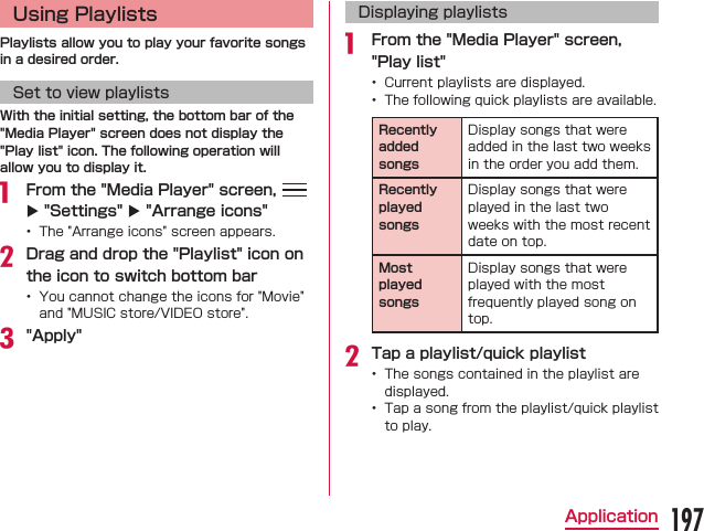 Using PlaylistsPlaylists allow you to play your favorite songs in a desired order.Set to view playlistsWith the initial setting, the bottom bar of the &quot;Media Player&quot; screen does not display the &quot;Play list&quot; icon. The following operation will allow you to display it. From the &quot;Media Player&quot; screen,   X &quot;Settings&quot; X &quot;Arrange icons&quot; Drag and drop the &quot;Playlist&quot; icon on the icon to switch bottom bar &quot;Apply&quot;Displaying playlists From the &quot;Media Player&quot; screen, &quot;Play list&quot;  Recently added songsRecently played songsMost played songsTap a playlist/quick playlist  197Application
