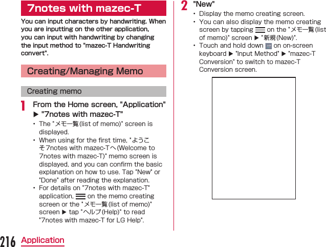 7notes with mazec-TYou can input characters by handwriting. When you are inputting on the other application, you can input with handwriting by changing the input method to &quot;mazec-T Handwriting convert&quot;.Creating/Managing MemoCreating memo From the Home screen, &quot;Application&quot; X &quot;7notes with mazec-T&quot;      X&quot;New&quot;   X  XX216Application