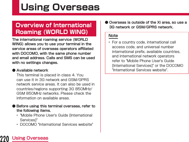 Using OverseasOverview of International Roaming (WORLD WING)The international roaming service (WORLD WING) allows you to use your terminal in the service areas of overseas operators aﬃliated with DOCOMO, with the same phone number and email address. Calls and SMS can be used with no settings changes. ● Available network ● Before using this terminal overseas, refer to the following items.   ● Overseas is outside of the Xi area, so use a 3G network or GSM/GPRS network.Note 220Using Overseas