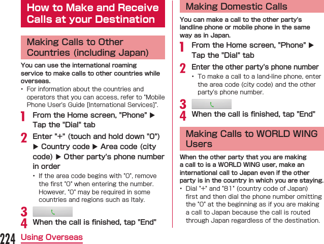 How to Make and Receive Calls at your DestinationMaking Calls to Other Countries (including Japan)You can use the international roaming service to make calls to other countries while overseas.  From the Home screen, &quot;Phone&quot; X Tap the &quot;Dial&quot; tabEnter &quot;+&quot; (touch and hold down &quot;0&quot;) X Country code X Area code (city code) X Other party&apos;s phone number in order When the call is ﬁnished, tap &quot;End&quot;Making Domestic CallsYou can make a call to the other party&apos;s landline phone or mobile phone in the same way as in Japan. From the Home screen, &quot;Phone&quot; X Tap the &quot;Dial&quot; tabEnter the other party&apos;s phone number When the call is ﬁnished, tap &quot;End&quot;Making Calls to WORLD WING UsersWhen the other party that you are making a call to is a WORLD WING user, make an international call to Japan even if the other party is in the country in which you are staying. 224Using Overseas