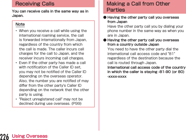 Receiving CallsYou can receive calls in the same way as in Japan.Note  󰮏 Making a Call from Other Parties ● Having the other party call you overseas from Japan ● Having the other party call you overseas from a country outside JapanInternational call access code of the country in which the caller is staying -81-90 (or 80) -xxxx-xxxx226Using Overseas