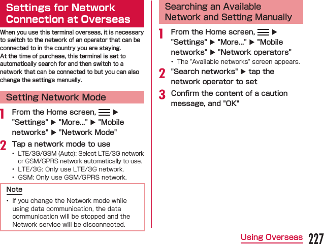 Settings for Network Connection at OverseasWhen you use this terminal overseas, it is necessary to switch to the network of an operator that can be connected to in the country you are staying.At the time of purchase, this terminal is set to automatically search for and then switch to a network that can be connected to but you can also change the settings manually.Setting Network Mode From the Home screen,   X &quot;Settings&quot; X &quot;More...&quot; X &quot;Mobile networks&quot; X &quot;Network Mode&quot;Tap a network mode to use   Note Searching an Available Network and Setting Manually From the Home screen,   X &quot;Settings&quot; X &quot;More...&quot; X &quot;Mobile networks&quot; X &quot;Network operators&quot; &quot;Search networks&quot; X tap the network operator to setConﬁrm the content of a caution message, and &quot;OK&quot;227Using Overseas