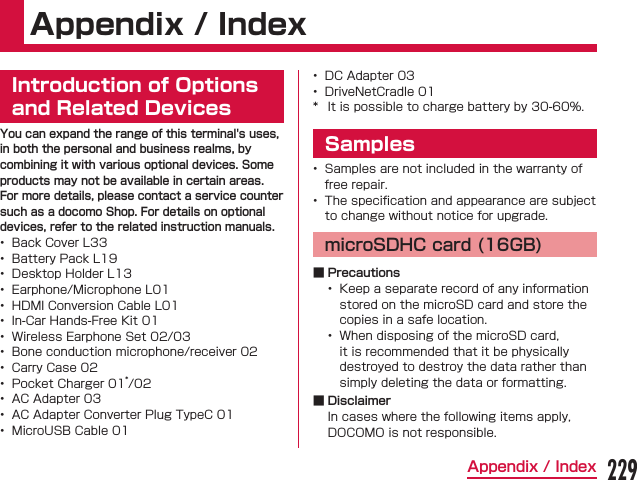 Appendix / IndexIntroduction of Options and Related DevicesYou can expand the range of this terminal&apos;s uses, in both the personal and business realms, by combining it with various optional devices. Some products may not be available in certain areas.For more details, please contact a service counter such as a docomo Shop. For details on optional devices, refer to the related instruction manuals.                Samples  microSDHC card (16GB) ■ Precautions   ■ Disclaimer229Appendix / Index