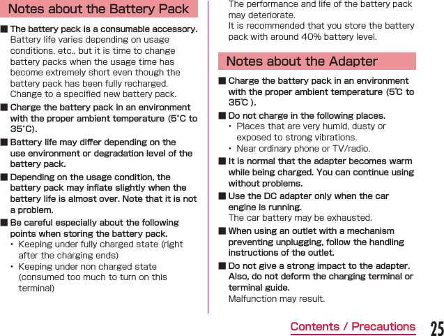 Notes about the Battery Pack ■ The battery pack is a consumable accessory. ■ Charge the battery pack in an environment with the proper ambient temperature (5°C to 35°C). ■ Battery life may diﬀer depending on the use environment or degradation level of the battery pack. ■ Depending on the usage condition, the battery pack may inﬂate slightly when the battery life is almost over. Note that it is not a problem. ■ Be careful especially about the following points when storing the battery pack.  Notes about the Adapter ■ Charge the battery pack in an environment with the proper ambient temperature (5℃ to 35℃ ). ■ Do not charge in the following places.   ■ It is normal that the adapter becomes warm while being charged. You can continue using without problems. ■ Use the DC adapter only when the car engine is running. ■ When using an outlet with a mechanism preventing unplugging, follow the handling instructions of the outlet. ■ Do not give a strong impact to the adapter. Also, do not deform the charging terminal or terminal guide.25Contents / Precautions