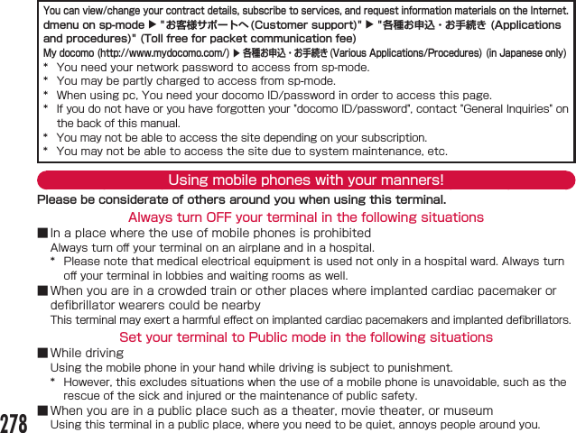 You can view/change your contract details, subscribe to services, and request information materials on the Internet.dmenu on sp-mode X &quot;お客様サポートへ(Customer support)&quot; X &quot;各種お申込・お手続き (Applications and procedures)&quot; (Toll free for packet communication fee)My docomo (http://www.mydocomo.com/) X 各種お申込・お手続き(Various Applications/Procedures) (in Japanese only)      Using mobile phones with your manners!Please be considerate of others around you when using this terminal.Always turn OFF your terminal in the following situations■󰮏 󰮏■󰮏Set your terminal to Public mode in the following situations■ ■278