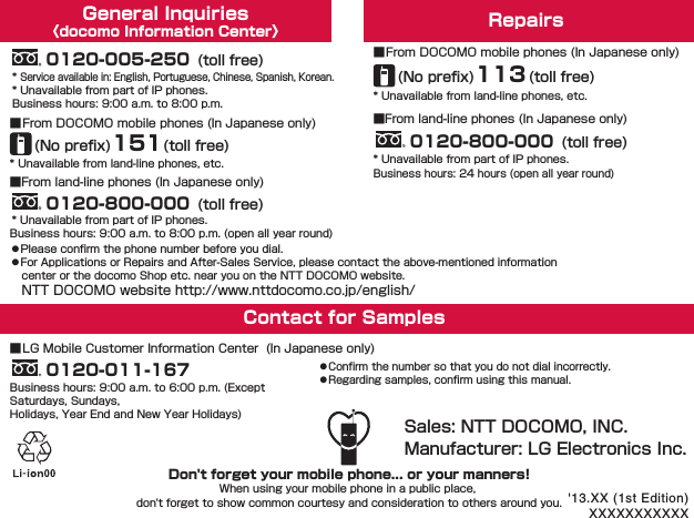 General Inquiries〈docomo Information Center〉 Repairs󱛠Please conﬁrm the phone number before you dial.󱛠For Applications or Repairs and After-Sales Service, please contact the above-mentioned information center or the docomo Shop etc. near you on the NTT DOCOMO website.NTT DOCOMO website http://www.nttdocomo.co.jp/english/* Unavailable from land-line phones, etc.■From DOCOMO mobile phones (In Japanese only)Business hours: 24 hours (open all year round)* Unavailable from land-line phones, etc.* Unavailable from part of IP phones.* Service available in: English, Portuguese, Chinese, Spanish, Korean.■From DOCOMO mobile phones (In Japanese only)■LG Mobile Customer Information Center  (In Japanese only)(No preﬁx)113(toll free)Business hours: 9:00 a.m. to 8:00 p.m. (open all year round)Business hours: 9:00 a.m. to 8:00 p.m.■From land-line phones (In Japanese only)* Unavailable from part of IP phones.■From land-line phones (In Japanese only)0120-800-000 (toll free)0120-800-000 (toll free)0120-005-250 (toll free)* Unavailable from part of IP phones.Sales: NTT DOCOMO, INC.Manufacturer: LG Electronics Inc.(No preﬁx)151(toll free)Contact for Samples Business hours: 9:00 a.m. to 6:00 p.m. (Except Saturdays, Sundays, Holidays, Year End and New Year Holidays)0120-011-167󱛠Confirm the number so that you do not dial incorrectly.󱛠Regarding samples, confirm using this manual.Don&apos;t forget your mobile phone... or your manners!When using your mobile phone in a public place, don&apos;t forget to show common courtesy and consideration to others around you. &apos;13.XX (1st Edition)XXXXXXXXXXX