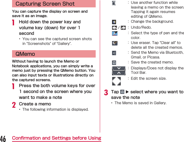 Capturing Screen ShotYou can capture the display on screen and save it as an image. Hold down the power key and volume key (down) for over 1 second QMemoWithout having to launch the Memo or Notebook applications, you can simply write a memo just by pressing the QMemo button. You can also input texts or illustrations directly on the captured screens. Press the both volume keys for over 1 second on the screen where you want to make a noteCreate a memo           Tap   X select where you want to save the note 46Conﬁrmation and Settings before Using