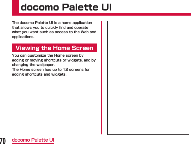 docomo Palette UIThe docomo Palette UI is a home application that allows you to quickly ﬁnd and operate what you want such as access to the Web and applications.Viewing the Home ScreenYou can customize the Home screen by adding or moving shortcuts or widgets, and by changing the wallpaper.The Home screen has up to 12 screens for adding shortcuts and widgets.70docomo Palette UI