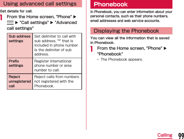 Using advanced call settingsSet details for call. From the Home screen, &quot;Phone&quot; X  X &quot;Call settings&quot; X &quot;Advanced call settings&quot;Sub address settingsPreﬁx settingsReject unregisteredcallPhonebookIn Phonebook, you can enter information about your personal contacts, such as their phone numbers, email addresses and web service accounts.Displaying the PhonebookYou can view all the information that is saved in Phonebook. From the Home screen, &quot;Phone&quot; X &quot;Phonebook&quot;    99Calling