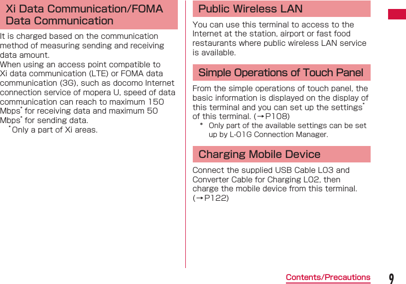 9Contents/Precautions Xi Data Communication/FOMA Data CommunicationIt is charged based on the communication method of measuring sending and receiving data amount.When using an access point compatible to Xi data communication (LTE) or FOMA data communication (3G), such as docomo Internet connection service of mopera U, speed of data communication can reach to maximum 150 Mbps* for receiving data and maximum 50 Mbps* for sending data.* Only a part of Xi areas. Public Wireless LANYou can use this terminal to access to the Internet at the station, airport or fast food restaurants where public wireless LAN service is available.Simple Operations of Touch PanelFrom the simple operations of touch panel, the basic information is displayed on the display of this terminal and you can set up the settings* of this terminal. (→P108)*  Only part of the available settings can be set up by L-01G Connection Manager.Charging Mobile DeviceConnect the supplied USB Cable L03 and Converter Cable for Charging L02, then charge the mobile device from this terminal. (→P122)