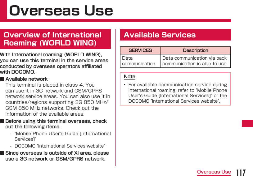 117Overseas UseOverseas Use  Overview of International Roaming (WORLD WING)With International roaming (WORLD WING), you can use this terminal in the service areas conducted by overseas operators aﬃ  liated with DOCOMO. ■ Available networkThis terminal is placed in class 4. You can use it in 3G network and GSM/GPRS network service areas. You can also use it in countries/regions supporting 3G 850 MHz/GSM 850 MHz networks. Check out the information of the available areas. ■ Before using this terminal overseas, check out the following items. - &quot;Mobile Phone User&apos;s Guide [International Services]&quot; - DOCOMO &quot;International Services website&quot; ■ Since overseas is outside of Xi area, please use a 3G network or GSM/GPRS network. Available ServicesSERVICES DescriptionData communicationData communication via pack communication is able to use.Note•  For available communication service during international roaming, refer to &quot;Mobile Phone User&apos;s Guide [International Services]&quot; or the DOCOMO &quot;International Services website&quot;.