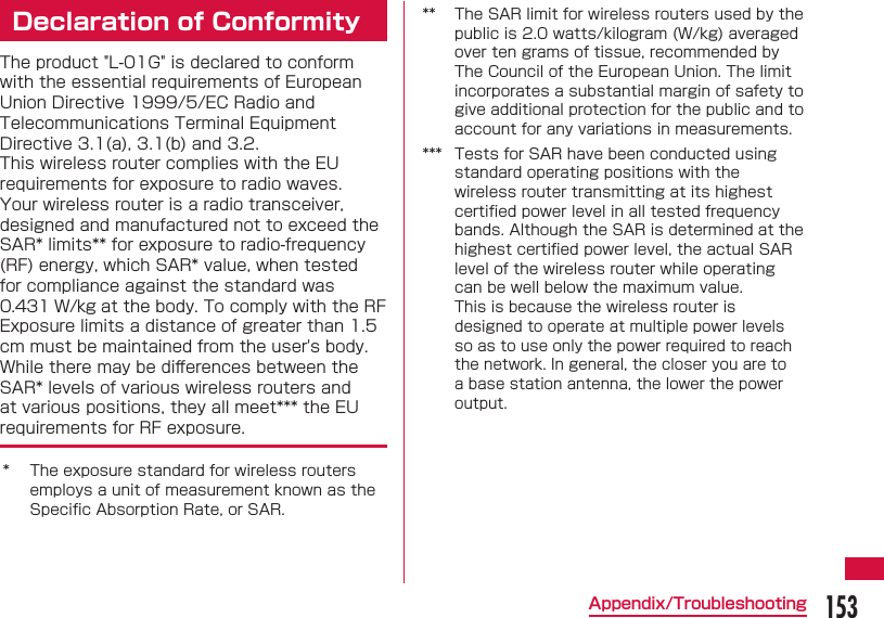 153Appendix/TroubleshootingDeclaration of ConformityThe product &quot;L-01G&quot; is declared to conform with the essential requirements of European Union Directive 1999/5/EC Radio and Telecommunications Terminal Equipment Directive 3.1(a), 3.1(b) and 3.2.This wireless router complies with the EU requirements for exposure to radio waves.Your wireless router is a radio transceiver, designed and manufactured not to exceed the SAR* limits** for exposure to radio-frequency (RF) energy, which SAR* value, when tested for compliance against the standard was 0.431 W/kg at the body. To comply with the RF Exposure limits a distance of greater than 1.5 cm must be maintained from the user&apos;s body.While there may be diﬀ erences between the SAR* levels of various wireless routers and at various positions, they all meet*** the EU requirements for RF exposure.* The exposure standard for wireless routers employs a unit of measurement known as the Speciﬁ c Absorption Rate, or SAR.** The SAR limit for wireless routers used by the public is 2.0 watts/kilogram (W/kg) averaged over ten grams of tissue, recommended by The Council of the European Union. The limit incorporates a substantial margin of safety to give additional protection for the public and to account for any variations in measurements.*** Tests for SAR have been conducted using standard operating positions with the wireless router transmitting at its highest certiﬁ ed power level in all tested frequency bands. Although the SAR is determined at the highest certiﬁ ed power level, the actual SAR level of the wireless router while operating can be well below the maximum value.This is because the wireless router is designed to operate at multiple power levels so as to use only the power required to reach the network. In general, the closer you are to a base station antenna, the lower the power output.