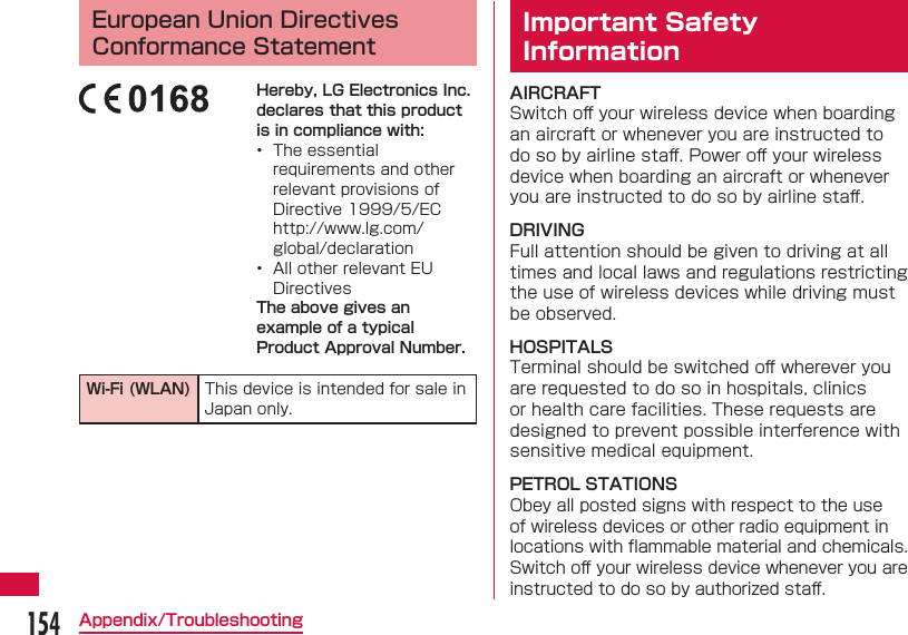 154Appendix/Troubleshooting European Union Directives Conformance StatementHereby, LG Electronics Inc. declares that this product is in compliance with:•  The essential requirements and other relevant provisions of Directive 1999/5/EChttp://www.lg.com/global/declaration•  All other relevant EU DirectivesThe above gives an example of a typical Product Approval Number.Wi-Fi (WLAN) This device is intended for sale in Japan only. Important Safety InformationAIRCRAFTSwitch oﬀ  your wireless device when boarding an aircraft or whenever you are instructed to do so by airline staﬀ . Power oﬀ  your wireless device when boarding an aircraft or whenever you are instructed to do so by airline staﬀ .DRIVINGFull attention should be given to driving at all times and local laws and regulations restricting the use of wireless devices while driving must be observed.HOSPITALSTerminal should be switched oﬀ  wherever you are requested to do so in hospitals, clinics or health care facilities. These requests are designed to prevent possible interference with sensitive medical equipment.PETROL STATIONSObey all posted signs with respect to the use of wireless devices or other radio equipment in locations with ﬂ ammable material and chemicals. Switch oﬀ  your wireless device whenever you are instructed to do so by authorized staﬀ .