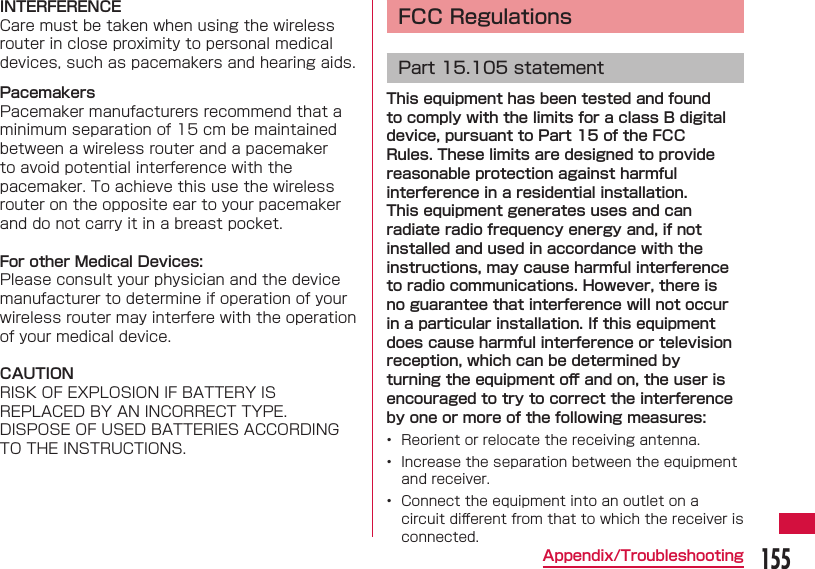155Appendix/TroubleshootingINTERFERENCECare must be taken when using the wireless router in close proximity to personal medical devices, such as pacemakers and hearing aids.PacemakersPacemaker manufacturers recommend that a minimum separation of 15 cm be maintained between a wireless router and a pacemaker to avoid potential interference with the pacemaker. To achieve this use the wireless router on the opposite ear to your pacemaker and do not carry it in a breast pocket.For other Medical Devices:Please consult your physician and the device manufacturer to determine if operation of your wireless router may interfere with the operation of your medical device.CAUTIONRISK OF EXPLOSION IF BATTERY IS REPLACED BY AN INCORRECT TYPE.DISPOSE OF USED BATTERIES ACCORDING TO THE INSTRUCTIONS. FCC RegulationsPart 15.105 statementThis equipment has been tested and found to comply with the limits for a class B digital device, pursuant to Part 15 of the FCC Rules. These limits are designed to provide reasonable protection against harmful interference in a residential installation. This equipment generates uses and can radiate radio frequency energy and, if not installed and used in accordance with the instructions, may cause harmful interference to radio communications. However, there is no guarantee that interference will not occur in a particular installation. If this equipment does cause harmful interference or television reception, which can be determined by turning the equipment oﬀ  and on, the user is encouraged to try to correct the interference by one or more of the following measures:•  Reorient or relocate the receiving antenna.•  Increase the separation between the equipment and receiver.•  Connect the equipment into an outlet on a circuit diﬀ erent from that to which the receiver is connected.