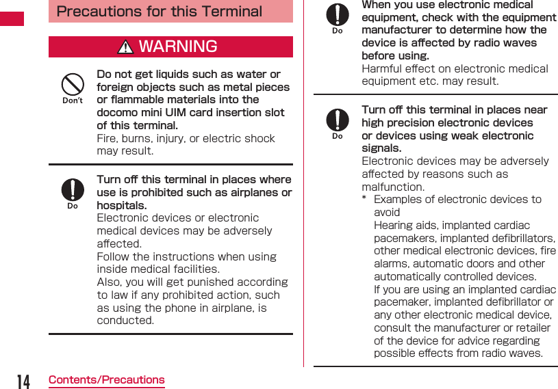 14Contents/Precautions Precautions for this TerminalWARNINGDo not get liquids such as water or foreign objects such as metal pieces or ﬂ ammable materials into the docomo mini UIM card insertion slot of this terminal.Fire, burns, injury, or electric shock may result.Turn oﬀ  this terminal in places where use is prohibited such as airplanes or hospitals.Electronic devices or electronic medical devices may be adversely aﬀ ected.Follow the instructions when using inside medical facilities.Also, you will get punished according to law if any prohibited action, such as using the phone in airplane, is conducted.When you use electronic medical equipment, check with the equipment manufacturer to determine how the device is aﬀ ected by radio waves before using.Harmful eﬀ ect on electronic medical equipment etc. may result.Turn oﬀ  this terminal in places near high precision electronic devices or devices using weak electronic signals.Electronic devices may be adversely aﬀ ected by reasons such as malfunction.*  Examples of electronic devices to avoidHearing aids, implanted cardiac pacemakers, implanted deﬁ brillators, other medical electronic devices, ﬁ re alarms, automatic doors and other automatically controlled devices.If you are using an implanted cardiac pacemaker, implanted deﬁ brillator or any other electronic medical device, consult the manufacturer or retailer of the device for advice regarding possible eﬀ ects from radio waves.