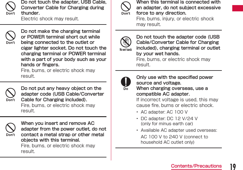 19Contents/PrecautionsDo not touch the adapter, USB Cable, Converter Cable for Charging during thunder.Electric shock may result.Do not make the charging terminal or POWER terminal short out while being connected to the outlet or cigar lighter socket. Do not touch the charging terminal or POWER terminal with a part of your body such as your hands or ﬁ ngers.Fire, burns, or electric shock may result.Do not put any heavy object on the adapter code (USB Cable/Converter Cable for Charging included).Fire, burns, or electric shock may result.When you insert and remove AC adapter from the power outlet, do not contact a metal strap or other metal objects with this terminal.Fire, burns, or electric shock may result.When this terminal is connected with an adapter, do not subject excessive force to any direction.Fire, burns, injury, or electric shock may result.Do not touch the adapter code (USB Cable/Converter Cable for Charging included), charging terminal or outlet by your wet hands.Fire, burns, or electric shock may result.Only use with the speciﬁ ed power source and voltage.When charging overseas, use a compatible AC adapter.If incorrect voltage is used, this may cause ﬁ re, burns or electric shock.•  AC adapter: AC 100 V•  DC adapter: DC 12 V/24 V(only for minus earth car)  •  Available AC adapter used overseas:AC 100 V to 240 V (connect to household AC outlet only)
