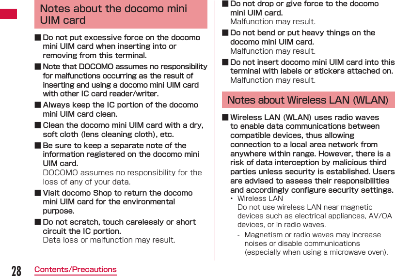 28Contents/PrecautionsNotes about the docomo mini UIM card ■ Do not put excessive force on the docomo mini UIM card when inserting into or removing from this terminal. ■ Note that DOCOMO assumes no responsibility for malfunctions occurring as the result of inserting and using a docomo mini UIM card with other IC card reader/writer. ■ Always keep the IC portion of the docomo mini UIM card clean. ■ Clean the docomo mini UIM card with a dry, soft cloth (lens cleaning cloth), etc. ■ Be sure to keep a separate note of the information registered on the docomo mini UIM card.DOCOMO assumes no responsibility for the loss of any of your data. ■ Visit docomo Shop to return the docomo mini UIM card for the environmental purpose. ■ Do not scratch, touch carelessly or short circuit the IC portion.Data loss or malfunction may result. ■ Do not drop or give force to the docomo mini UIM card.Malfunction may result. ■ Do not bend or put heavy things on the docomo mini UIM card.Malfunction may result. ■ Do not insert docomo mini UIM card into this terminal with labels or stickers attached on.Malfunction may result.Notes about Wireless LAN (WLAN) ■ Wireless LAN (WLAN) uses radio waves to enable data communications between compatible devices, thus allowing connection to a local area network from anywhere within range. However, there is a risk of data interception by malicious third parties unless security is established. Users are advised to assess their responsibilities and accordingly conﬁ gure security settings.•  Wireless LANDo not use wireless LAN near magnetic devices such as electrical appliances, AV/OA devices, or in radio waves. - Magnetism or radio waves may increase noises or disable communications (especially when using a microwave oven).